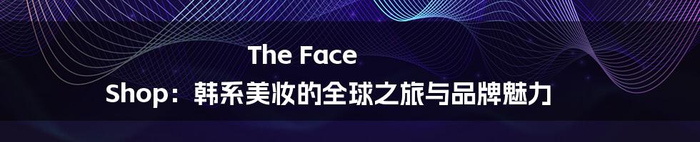 The Face Shop：韩系美妆的全球之旅与品牌魅力