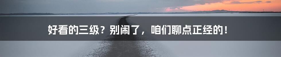 好看的三级？别闹了，咱们聊点正经的！