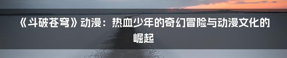 《斗破苍穹》动漫：热血少年的奇幻冒险与动漫文化的崛起