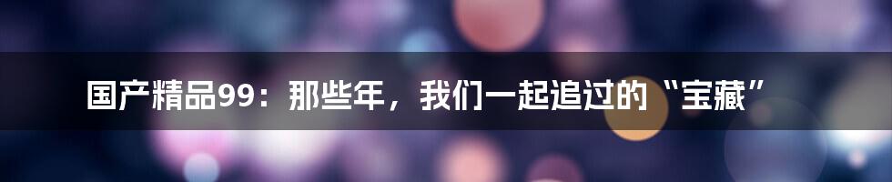 国产精品99：那些年，我们一起追过的“宝藏”