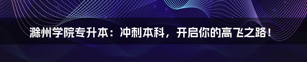 滁州学院专升本：冲刺本科，开启你的高飞之路！