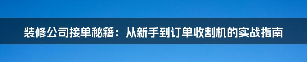 装修公司接单秘籍：从新手到订单收割机的实战指南