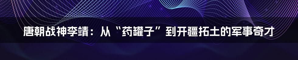 唐朝战神李靖:从“药罐子”到开疆拓土的军事奇才