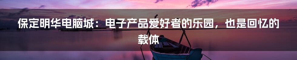 保定明华电脑城:电子产品爱好者的乐园,也是回忆的载体