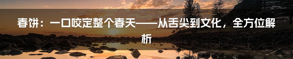 春饼:一口咬定整个春天——从舌尖到文化,全方位解析