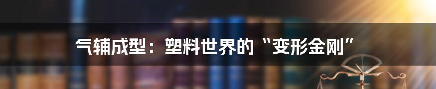 气辅成型:塑料世界的“变形金刚”