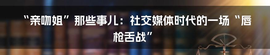 “亲吻姐”那些事儿：社交媒体时代的一场“唇枪舌战”