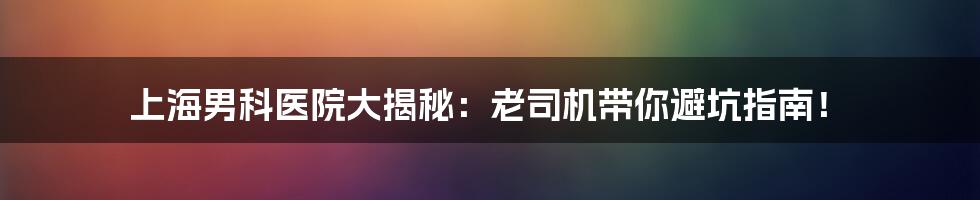 上海男科医院大揭秘:老司机带你避坑指南!