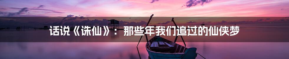 话说《诛仙》:那些年我们追过的仙侠梦