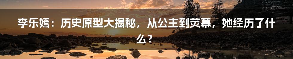 李乐嫣：历史原型大揭秘，从公主到荧幕，她经历了什么？