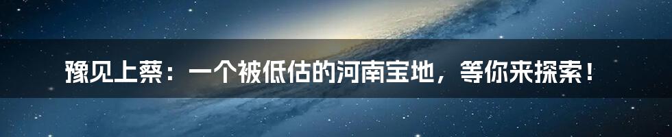 豫见上蔡：一个被低估的河南宝地，等你来探索！