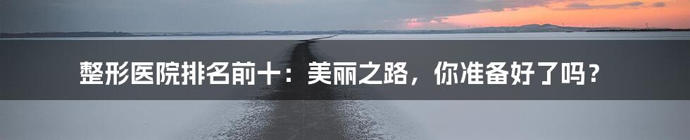 整形医院排名前十：美丽之路，你准备好了吗？