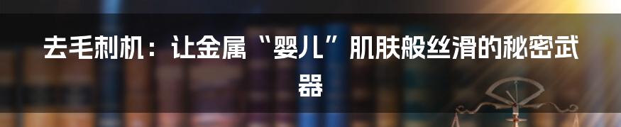 去毛刺机：让金属“婴儿”肌肤般丝滑的秘密武器
