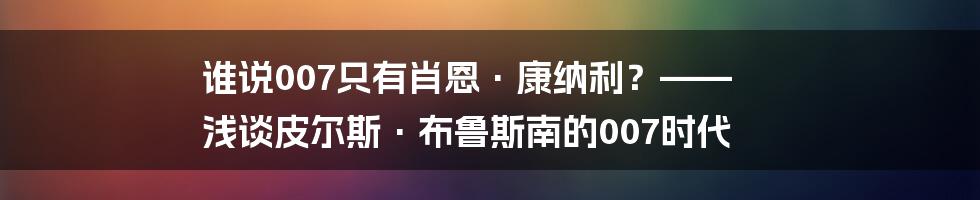 谁说007只有肖恩·康纳利？—— 浅谈皮尔斯·布鲁斯南的007时代