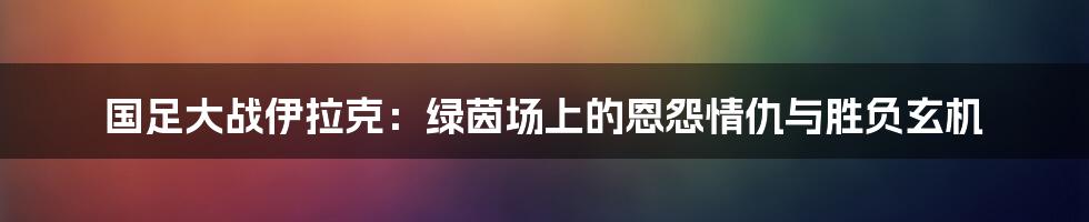 国足大战伊拉克：绿茵场上的恩怨情仇与胜负玄机