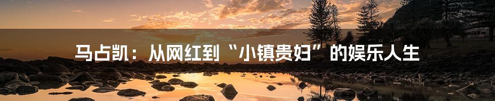 马占凯：从网红到“小镇贵妇”的娱乐人生