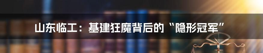 山东临工：基建狂魔背后的“隐形冠军”