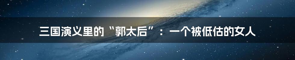 三国演义里的“郭太后”：一个被低估的女人