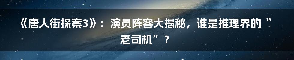 《唐人街探案3》：演员阵容大揭秘，谁是推理界的“老司机”？