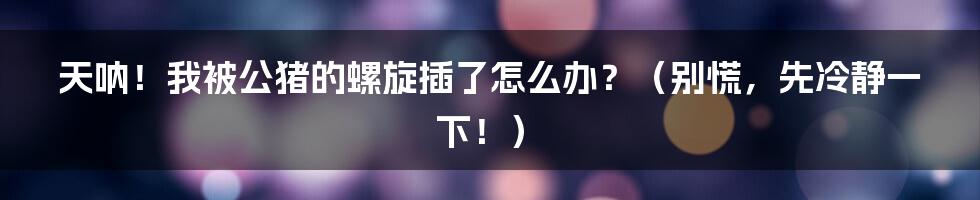 天呐!我被公猪的螺旋插了怎么办?(别慌,先冷静一下!)