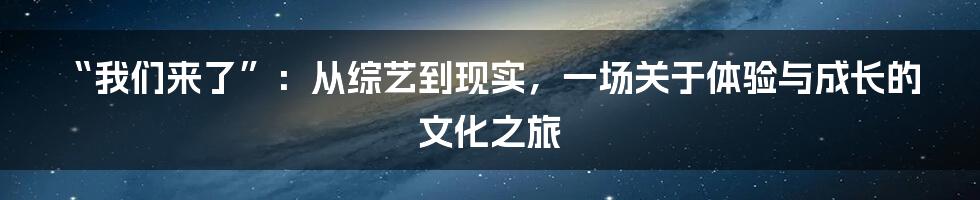 “我们来了”:从综艺到现实,一场关于体验与成长的文化之旅