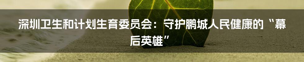 深圳卫生和计划生育委员会：守护鹏城人民健康的“幕后英雄”