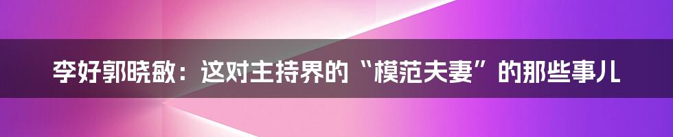李好郭晓敏：这对主持界的“模范夫妻”的那些事儿
