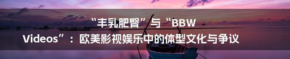 “丰乳肥臀”与“BBW Videos”：欧美影视娱乐中的体型文化与争议
