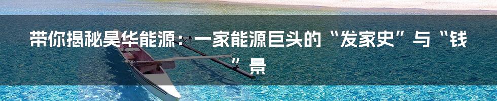 带你揭秘昊华能源:一家能源巨头的“发家史”与“钱”景