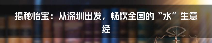 揭秘怡宝:从深圳出发,畅饮全国的“水”生意经