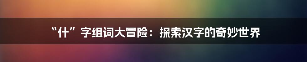 “什”字组词大冒险：探索汉字的奇妙世界