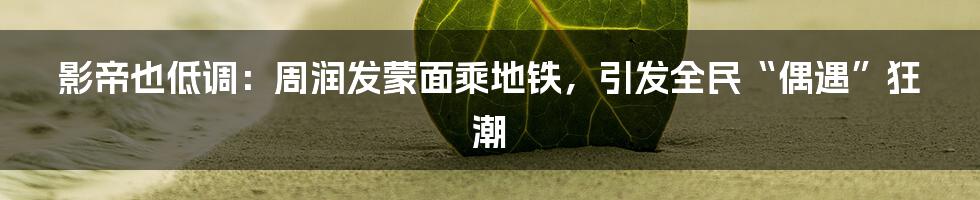 影帝也低调:周润发蒙面乘地铁,引发全民“偶遇”狂潮