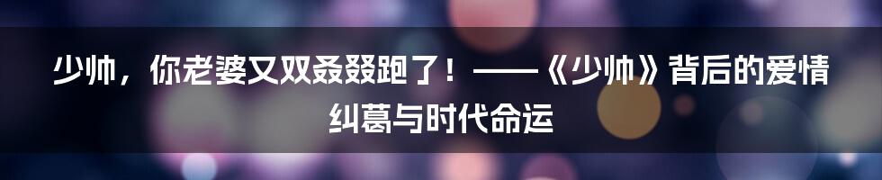 少帅，你老婆又双叒叕跑了！——《少帅》背后的爱情纠葛与时代命运