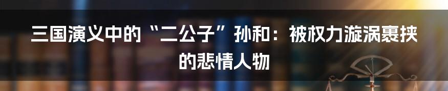 三国演义中的“二公子”孙和：被权力漩涡裹挟的悲情人物