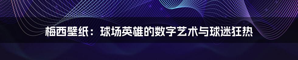 梅西壁纸:球场英雄的数字艺术与球迷狂热