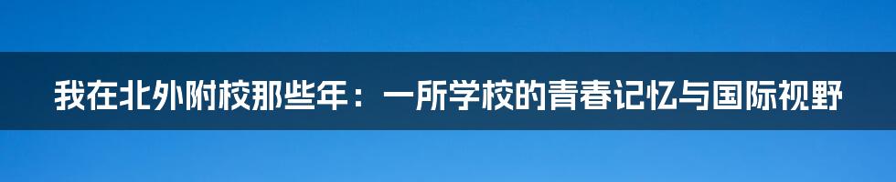 我在北外附校那些年：一所学校的青春记忆与国际视野