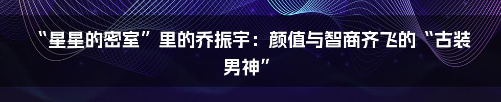 “星星的密室”里的乔振宇：颜值与智商齐飞的“古装男神”
