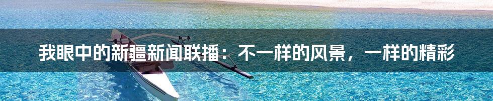 我眼中的新疆新闻联播:不一样的风景,一样的精彩