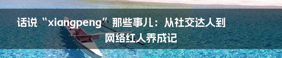 话说“xiangpeng”那些事儿:从社交达人到网络红人养成记