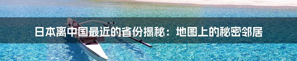 日本离中国最近的省份揭秘:地图上的秘密邻居