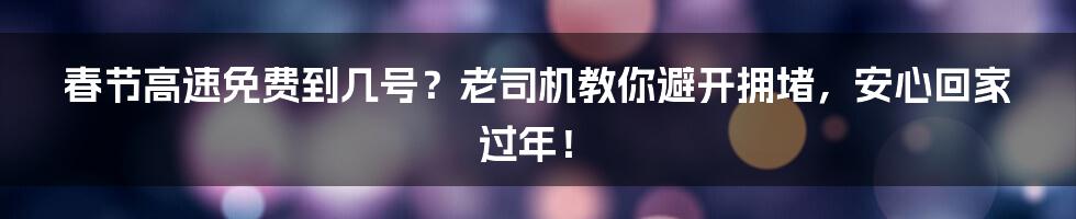 春节高速免费到几号?老司机教你避开拥堵,安心回家过年!