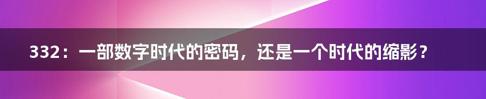 332:一部数字时代的密码,还是一个时代的缩影?