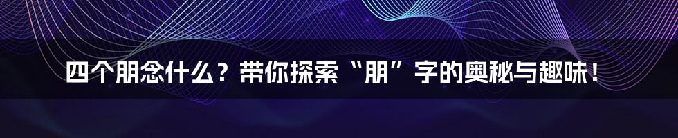 四个朋念什么?带你探索“朋”字的奥秘与趣味!