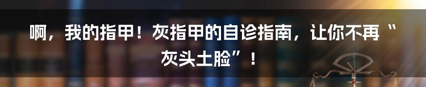 啊,我的指甲!灰指甲的自诊指南,让你不再“灰头土脸”!