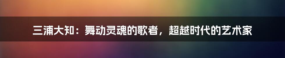 三浦大知：舞动灵魂的歌者，超越时代的艺术家
