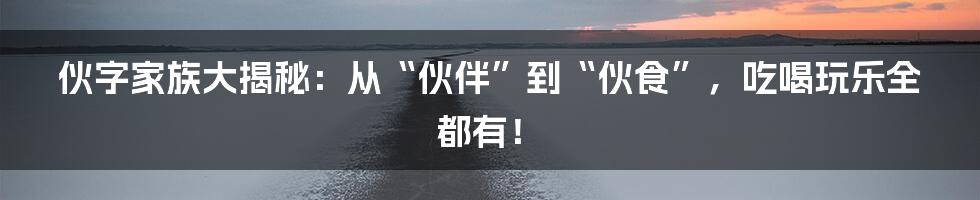 伙字家族大揭秘:从“伙伴”到“伙食”,吃喝玩乐全都有!