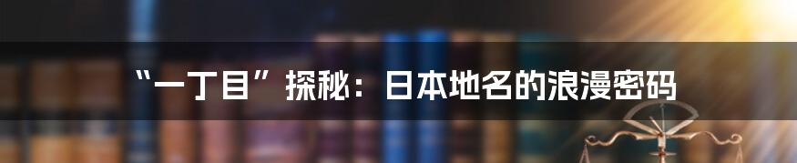 “一丁目”探秘:日本地名的浪漫密码