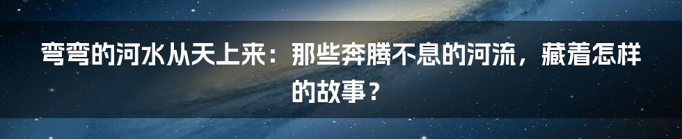 弯弯的河水从天上来:那些奔腾不息的河流,藏着怎样的故事?