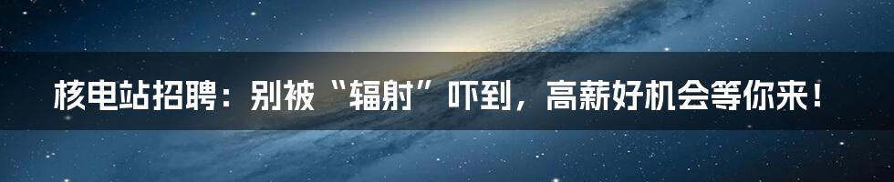 核电站招聘:别被“辐射”吓到,高薪好机会等你来!
