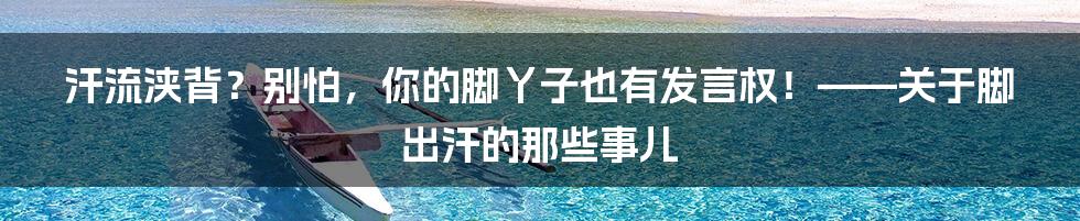 汗流浃背？别怕，你的脚丫子也有发言权！——关于脚出汗的那些事儿